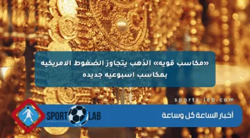«مكاسب قوية» الذهب يتجاوز الضغوط الأمريكية بمكاسب أسبوعية جديدة